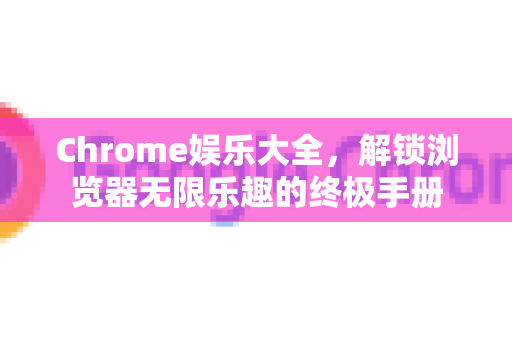 Chrome娱乐大全，解锁浏览器无限乐趣的终极手册