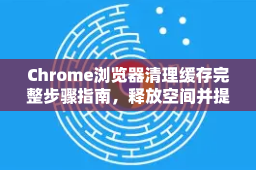 Chrome浏览器清理缓存完整步骤指南，释放空间并提升浏览速度