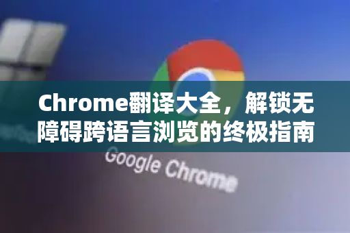 Chrome翻译大全，解锁无障碍跨语言浏览的终极指南