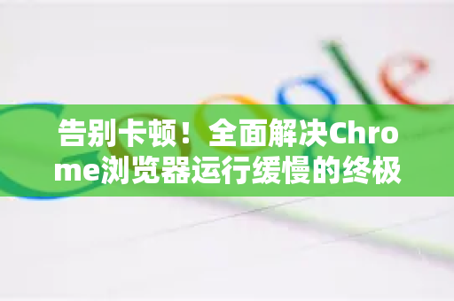 告别卡顿！全面解决Chrome浏览器运行缓慢的终极指南