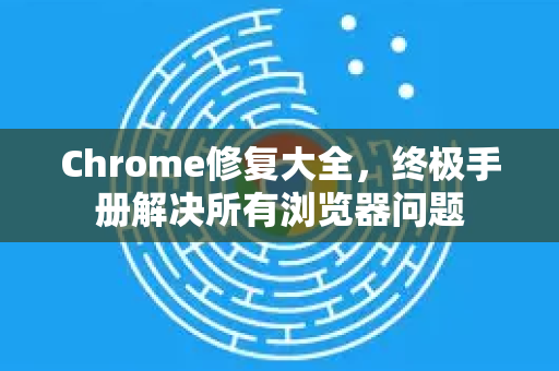 Chrome修复大全，终极手册解决所有浏览器问题
