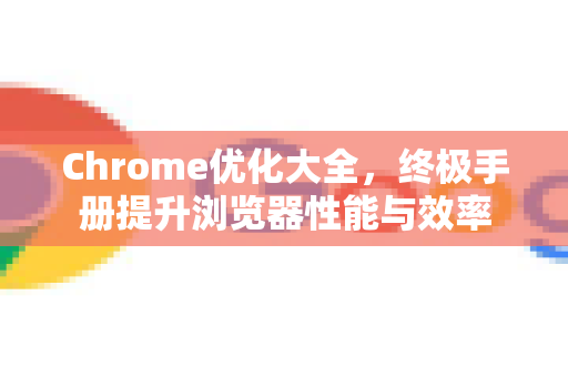 Chrome优化大全，终极手册提升浏览器性能与效率