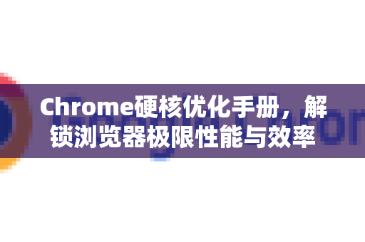 Chrome硬核优化手册，解锁浏览器极限性能与效率