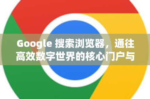 Google 搜索浏览器，通往高效数字世界的核心门户与最佳伴侣