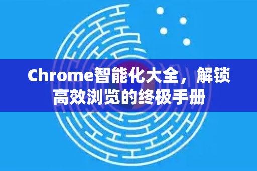 Chrome智能化大全，解锁高效浏览的终极手册