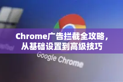Chrome广告拦截全攻略，从基础设置到高级技巧