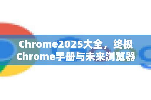 Chrome2025大全，终极Chrome手册与未来浏览器指南