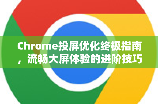 Chrome投屏优化终极指南，流畅大屏体验的进阶技巧
