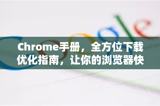 Chrome手册，全方位下载优化指南，让你的浏览器快如闪电