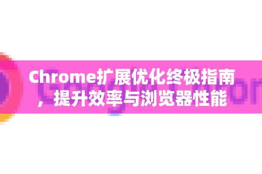 Chrome扩展优化终极指南，提升效率与浏览器性能
