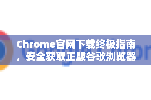 Chrome官网下载终极指南，安全获取正版谷歌浏览器的完整教程