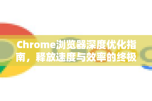 Chrome浏览器深度优化指南，释放速度与效率的终极手册