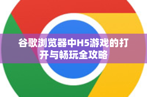 谷歌浏览器中H5游戏的打开与畅玩全攻略