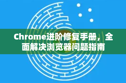 Chrome进阶修复手册，全面解决浏览器问题指南