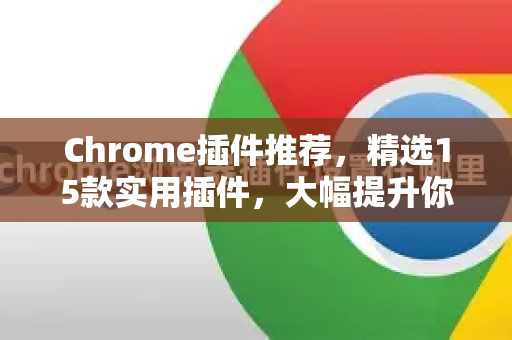 Chrome插件推荐，精选15款实用插件，大幅提升你的浏览效率与生产力