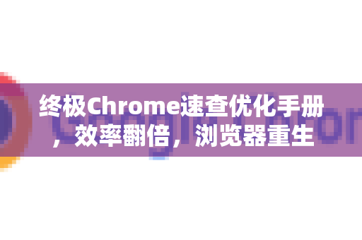 终极Chrome速查优化手册，效率翻倍，浏览器重生