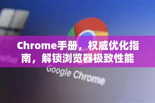 Chrome手册，权威优化指南，解锁浏览器极致性能