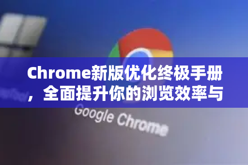Chrome新版优化终极手册，全面提升你的浏览效率与体验