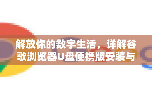 解放你的数字生活，详解谷歌浏览器U盘便携版安装与使用全攻略