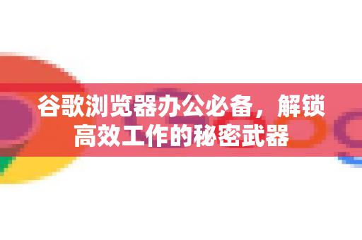 谷歌浏览器办公必备，解锁高效工作的秘密武器