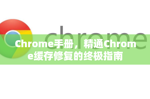 Chrome手册，精通Chrome缓存修复的终极指南