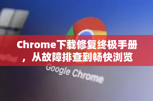 Chrome下载修复终极手册，从故障排查到畅快浏览