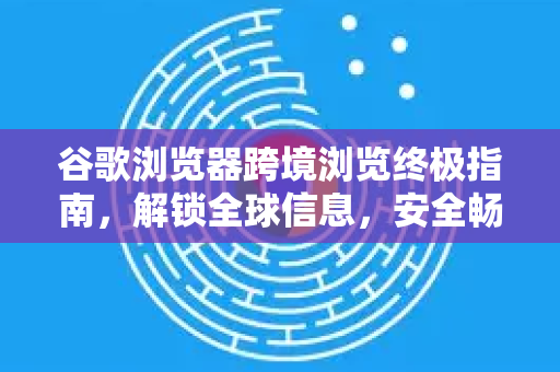谷歌浏览器跨境浏览终极指南，解锁全球信息，安全畅游网络