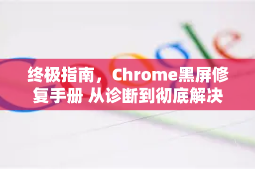 终极指南，Chrome黑屏修复手册 从诊断到彻底解决