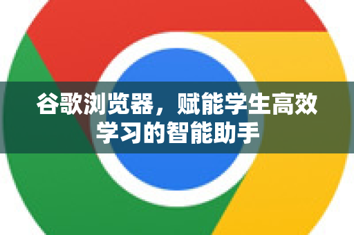 谷歌浏览器，赋能学生高效学习的智能助手