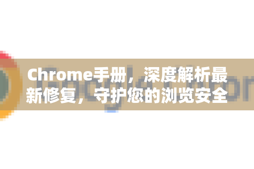 Chrome手册，深度解析最新修复，守护您的浏览安全与体验