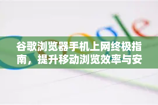 谷歌浏览器手机上网终极指南，提升移动浏览效率与安全