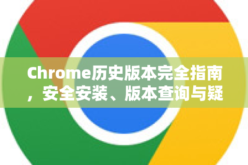 Chrome历史版本完全指南，安全安装、版本查询与疑难解答