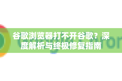谷歌浏览器打不开谷歌？深度解析与终极修复指南