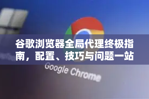 谷歌浏览器全局代理终极指南，配置、技巧与问题一站式解决