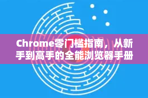 Chrome零门槛指南，从新手到高手的全能浏览器手册