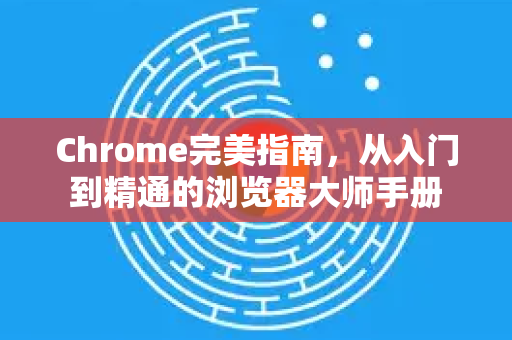 Chrome完美指南，从入门到精通的浏览器大师手册
