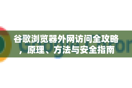 谷歌浏览器外网访问全攻略，原理、方法与安全指南