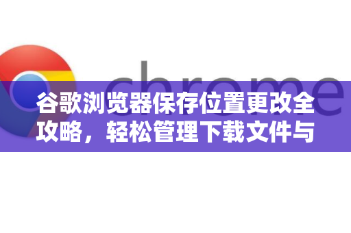 谷歌浏览器保存位置更改全攻略，轻松管理下载文件与缓存