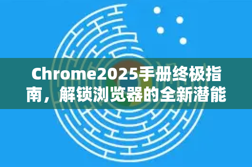 Chrome2025手册终极指南，解锁浏览器的全新潜能