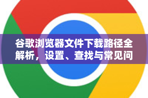 谷歌浏览器文件下载路径全解析，设置、查找与常见问题一站式解决