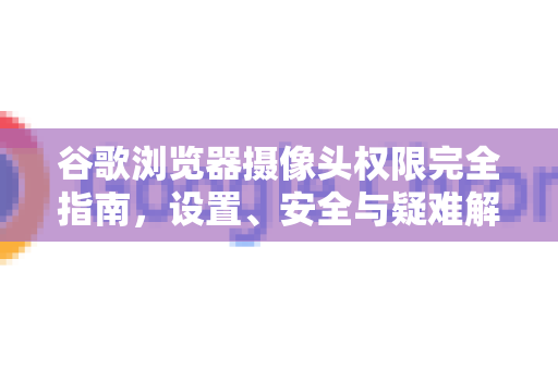 谷歌浏览器摄像头权限完全指南，设置、安全与疑难解答-第1张图片-Chrome下载官网|Google官方浏览器下载