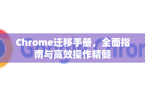 Chrome迁移手册，全面指南与高效操作精髓