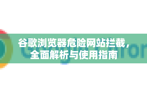 谷歌浏览器危险网站拦截，全面解析与使用指南