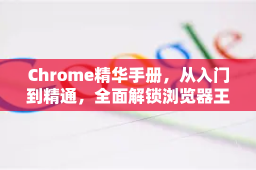 Chrome精华手册，从入门到精通，全面解锁浏览器王者