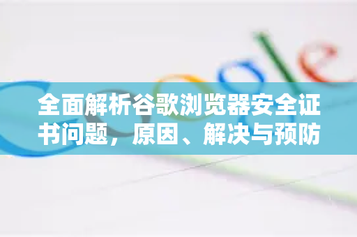 全面解析谷歌浏览器安全证书问题，原因、解决与预防指南