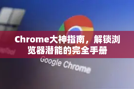 Chrome大神指南，解锁浏览器潜能的完全手册