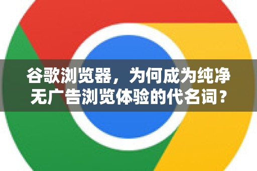谷歌浏览器，为何成为纯净无广告浏览体验的代名词？