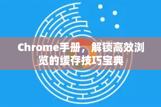 Chrome手册，解锁高效浏览的缓存技巧宝典