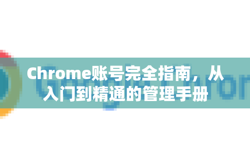 Chrome账号完全指南，从入门到精通的管理手册-第1张图片-Chrome下载官网|Google官方浏览器下载