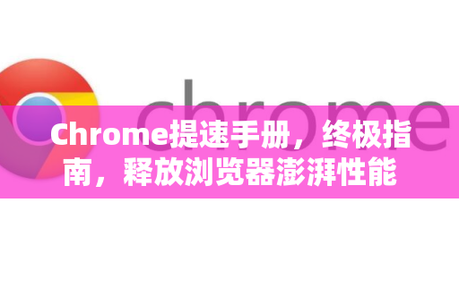 Chrome提速手册，终极指南，释放浏览器澎湃性能